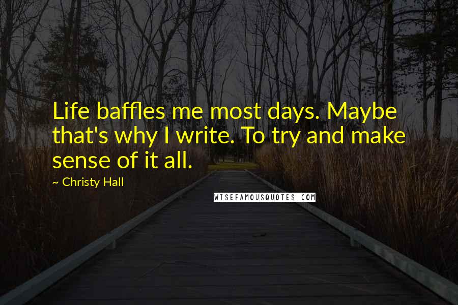 Christy Hall Quotes: Life baffles me most days. Maybe that's why I write. To try and make sense of it all.