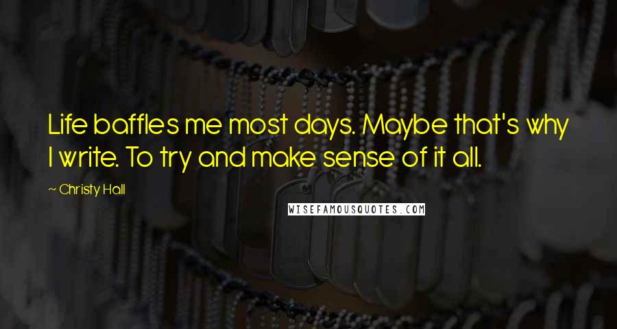 Christy Hall Quotes: Life baffles me most days. Maybe that's why I write. To try and make sense of it all.