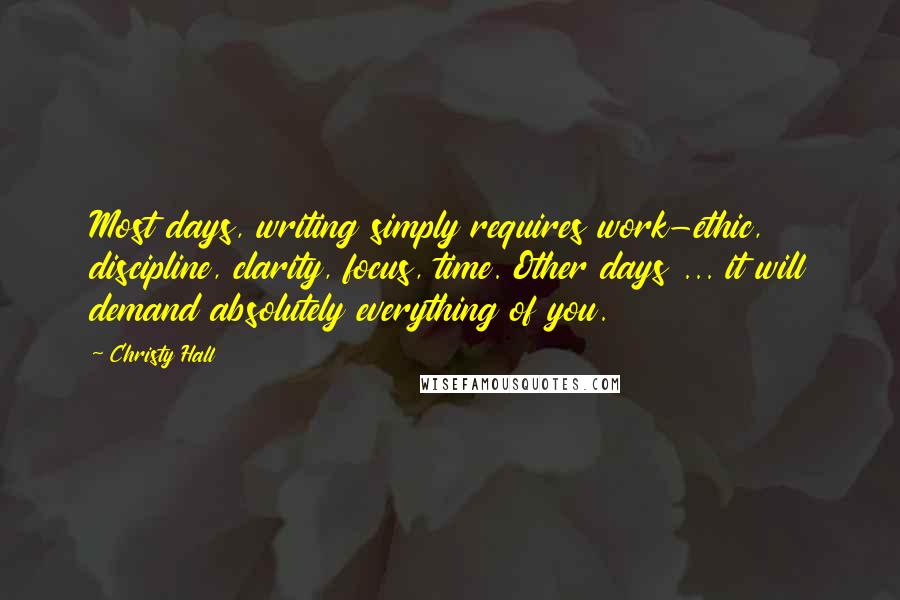 Christy Hall Quotes: Most days, writing simply requires work-ethic, discipline, clarity, focus, time. Other days ... it will demand absolutely everything of you.