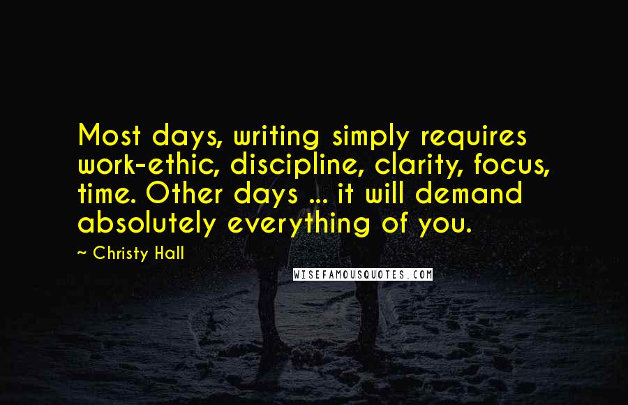 Christy Hall Quotes: Most days, writing simply requires work-ethic, discipline, clarity, focus, time. Other days ... it will demand absolutely everything of you.
