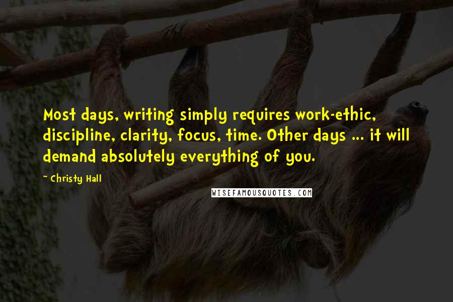 Christy Hall Quotes: Most days, writing simply requires work-ethic, discipline, clarity, focus, time. Other days ... it will demand absolutely everything of you.