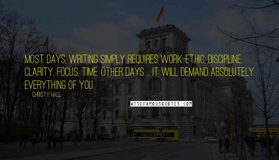 Christy Hall Quotes: Most days, writing simply requires work-ethic, discipline, clarity, focus, time. Other days ... it will demand absolutely everything of you.