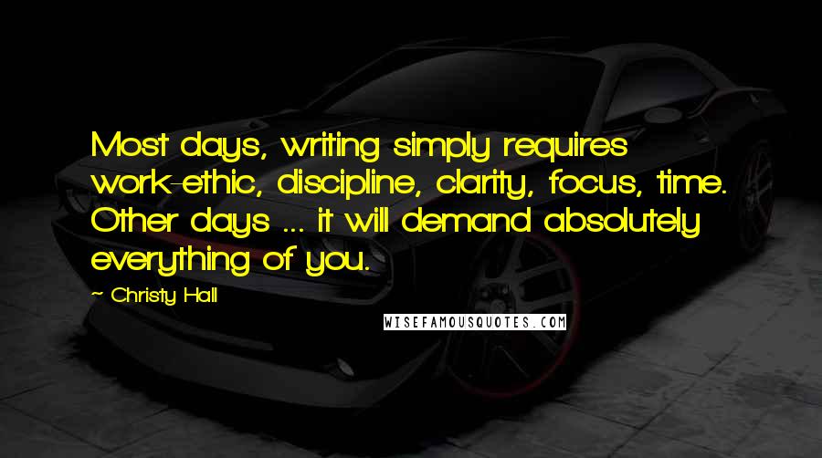 Christy Hall Quotes: Most days, writing simply requires work-ethic, discipline, clarity, focus, time. Other days ... it will demand absolutely everything of you.