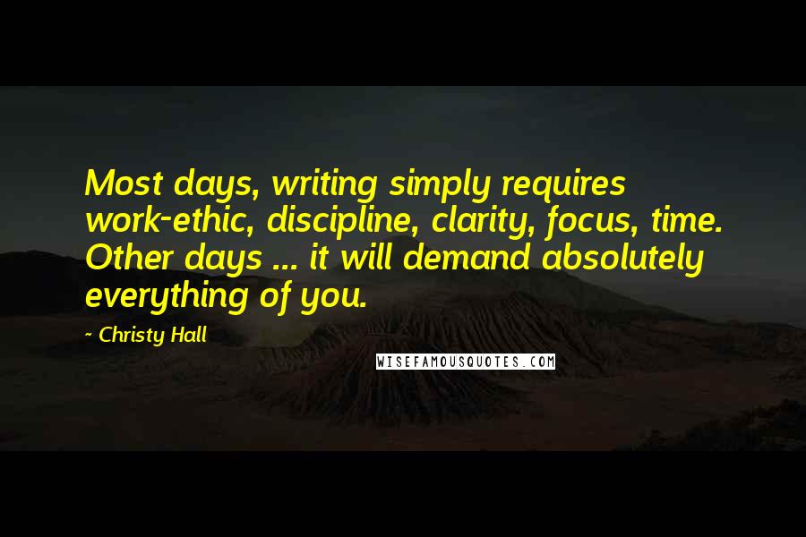 Christy Hall Quotes: Most days, writing simply requires work-ethic, discipline, clarity, focus, time. Other days ... it will demand absolutely everything of you.