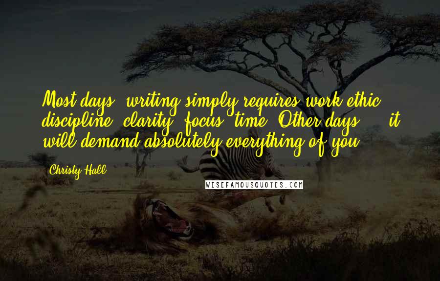 Christy Hall Quotes: Most days, writing simply requires work-ethic, discipline, clarity, focus, time. Other days ... it will demand absolutely everything of you.