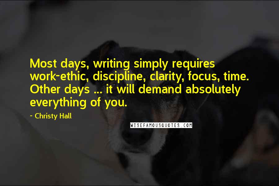 Christy Hall Quotes: Most days, writing simply requires work-ethic, discipline, clarity, focus, time. Other days ... it will demand absolutely everything of you.