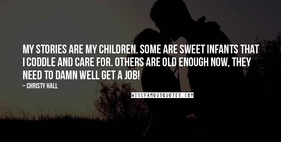 Christy Hall Quotes: My stories are my children. Some are sweet infants that I coddle and care for. Others are old enough now, they need to damn well get a job!