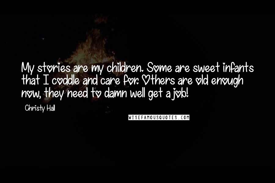 Christy Hall Quotes: My stories are my children. Some are sweet infants that I coddle and care for. Others are old enough now, they need to damn well get a job!