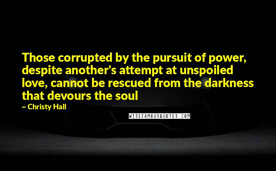 Christy Hall Quotes: Those corrupted by the pursuit of power, despite another's attempt at unspoiled love, cannot be rescued from the darkness that devours the soul