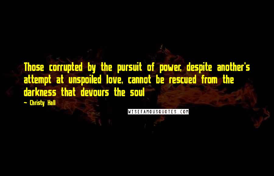 Christy Hall Quotes: Those corrupted by the pursuit of power, despite another's attempt at unspoiled love, cannot be rescued from the darkness that devours the soul