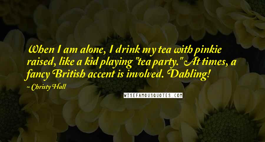 Christy Hall Quotes: When I am alone, I drink my tea with pinkie raised, like a kid playing "tea party." At times, a fancy British accent is involved. Dahling!