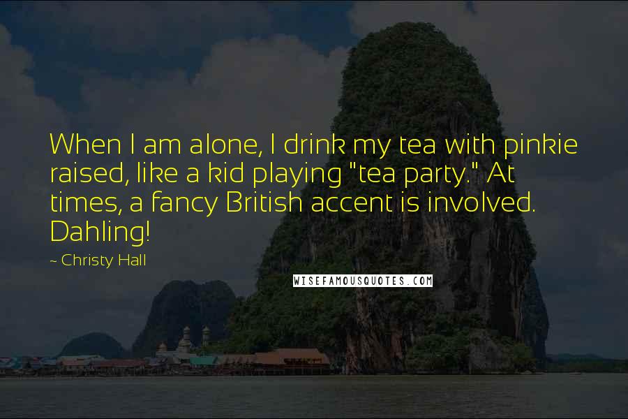Christy Hall Quotes: When I am alone, I drink my tea with pinkie raised, like a kid playing "tea party." At times, a fancy British accent is involved. Dahling!
