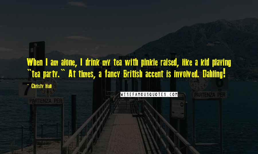 Christy Hall Quotes: When I am alone, I drink my tea with pinkie raised, like a kid playing "tea party." At times, a fancy British accent is involved. Dahling!