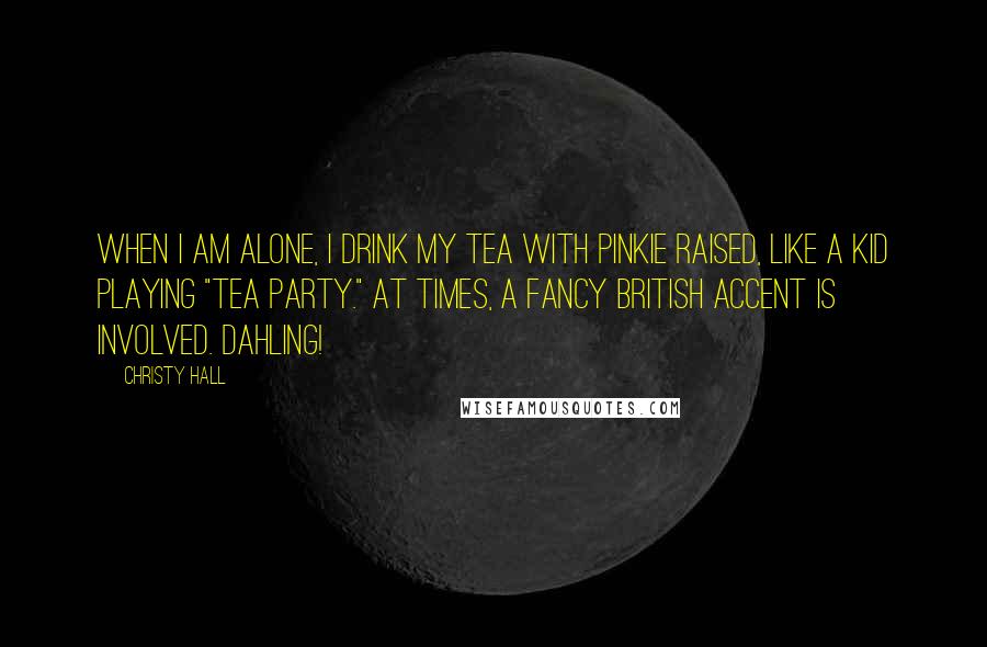 Christy Hall Quotes: When I am alone, I drink my tea with pinkie raised, like a kid playing "tea party." At times, a fancy British accent is involved. Dahling!