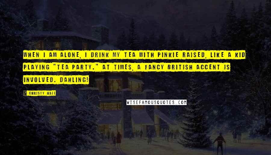 Christy Hall Quotes: When I am alone, I drink my tea with pinkie raised, like a kid playing "tea party." At times, a fancy British accent is involved. Dahling!