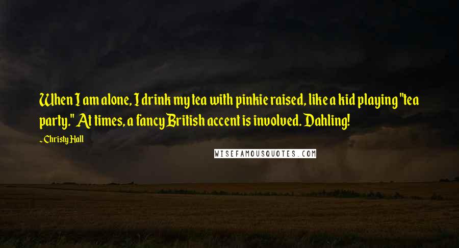 Christy Hall Quotes: When I am alone, I drink my tea with pinkie raised, like a kid playing "tea party." At times, a fancy British accent is involved. Dahling!
