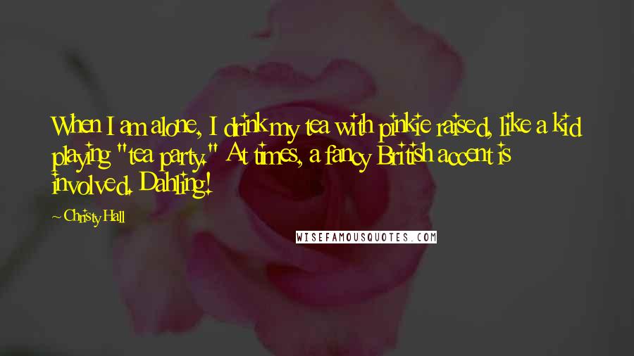Christy Hall Quotes: When I am alone, I drink my tea with pinkie raised, like a kid playing "tea party." At times, a fancy British accent is involved. Dahling!