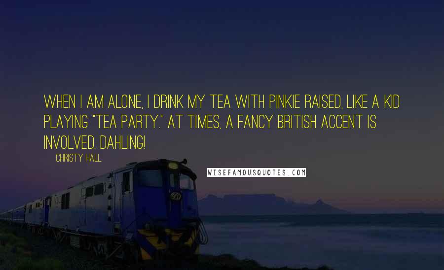 Christy Hall Quotes: When I am alone, I drink my tea with pinkie raised, like a kid playing "tea party." At times, a fancy British accent is involved. Dahling!