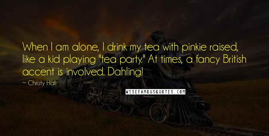 Christy Hall Quotes: When I am alone, I drink my tea with pinkie raised, like a kid playing "tea party." At times, a fancy British accent is involved. Dahling!