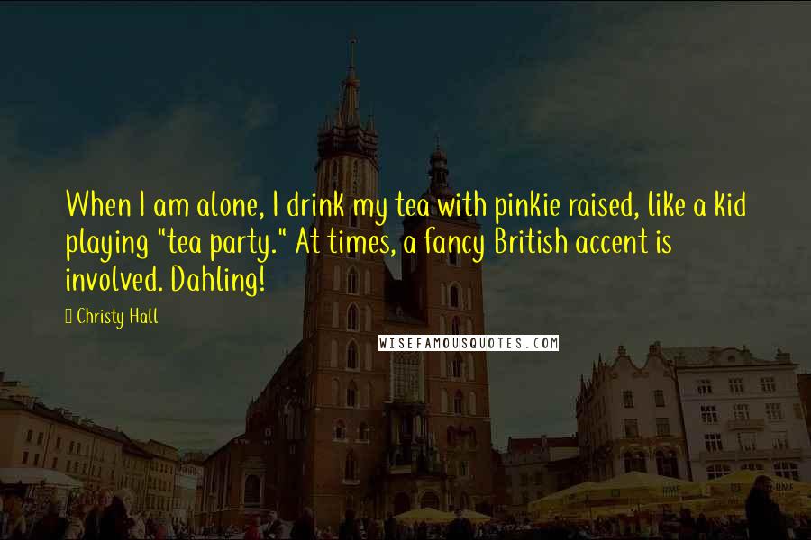 Christy Hall Quotes: When I am alone, I drink my tea with pinkie raised, like a kid playing "tea party." At times, a fancy British accent is involved. Dahling!