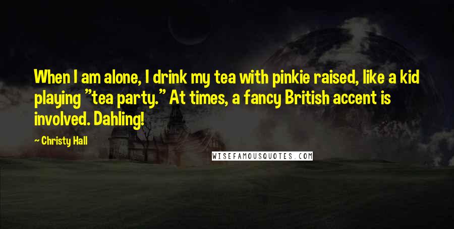 Christy Hall Quotes: When I am alone, I drink my tea with pinkie raised, like a kid playing "tea party." At times, a fancy British accent is involved. Dahling!