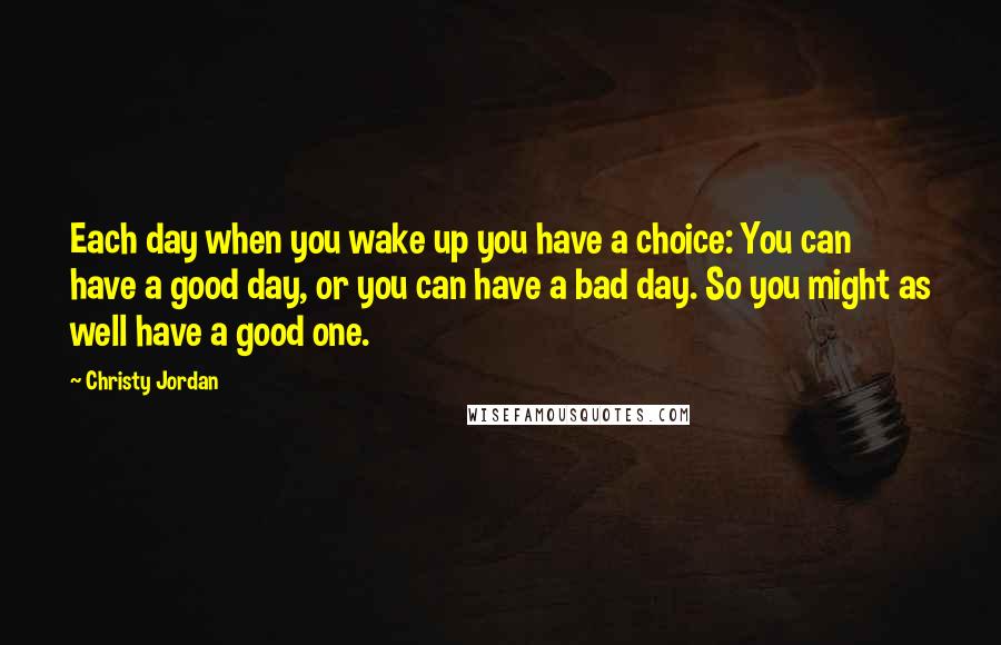 Christy Jordan Quotes: Each day when you wake up you have a choice: You can have a good day, or you can have a bad day. So you might as well have a good one.