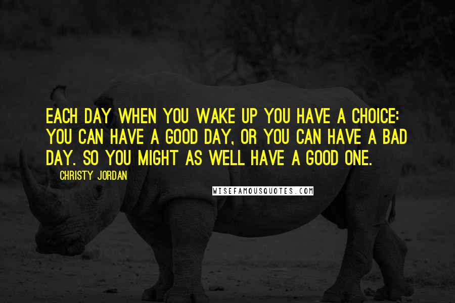 Christy Jordan Quotes: Each day when you wake up you have a choice: You can have a good day, or you can have a bad day. So you might as well have a good one.