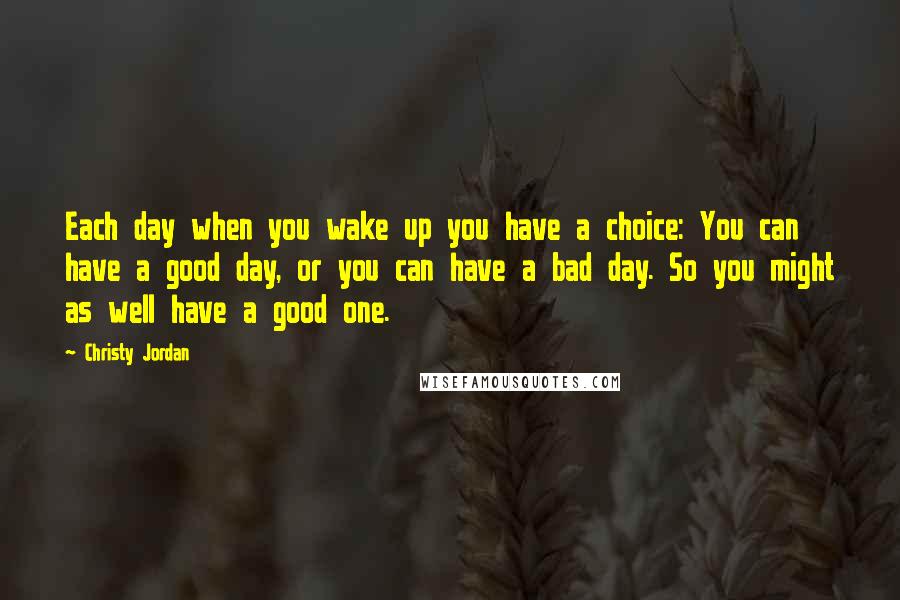 Christy Jordan Quotes: Each day when you wake up you have a choice: You can have a good day, or you can have a bad day. So you might as well have a good one.