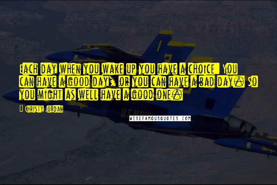 Christy Jordan Quotes: Each day when you wake up you have a choice: You can have a good day, or you can have a bad day. So you might as well have a good one.