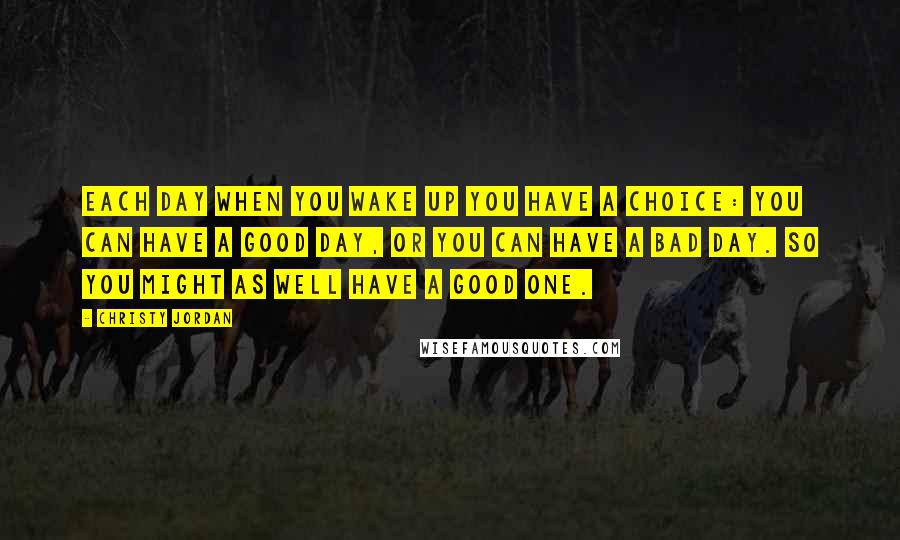 Christy Jordan Quotes: Each day when you wake up you have a choice: You can have a good day, or you can have a bad day. So you might as well have a good one.