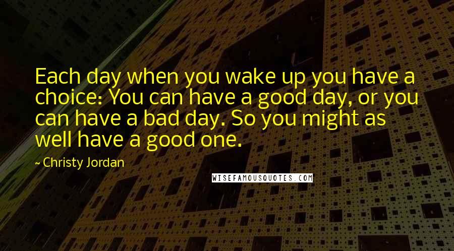 Christy Jordan Quotes: Each day when you wake up you have a choice: You can have a good day, or you can have a bad day. So you might as well have a good one.