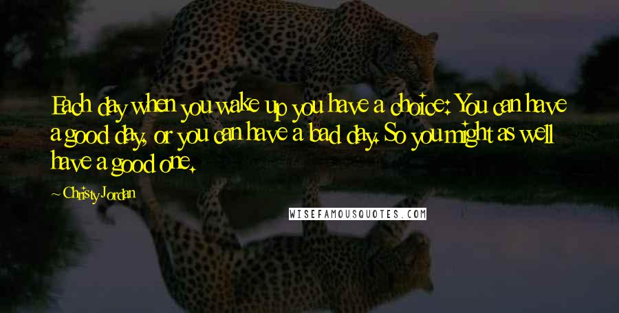 Christy Jordan Quotes: Each day when you wake up you have a choice: You can have a good day, or you can have a bad day. So you might as well have a good one.