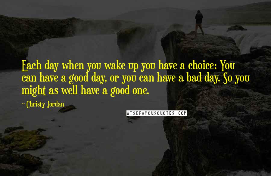 Christy Jordan Quotes: Each day when you wake up you have a choice: You can have a good day, or you can have a bad day. So you might as well have a good one.