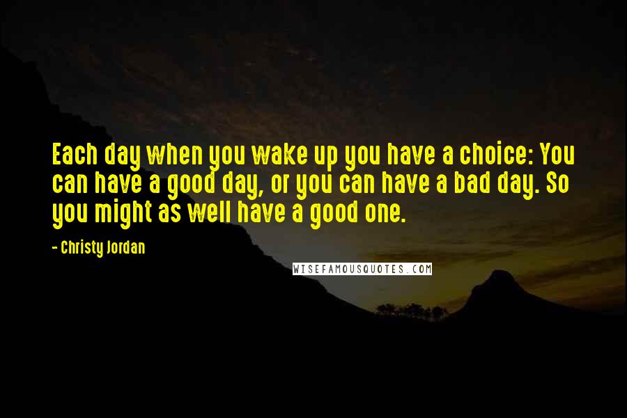 Christy Jordan Quotes: Each day when you wake up you have a choice: You can have a good day, or you can have a bad day. So you might as well have a good one.