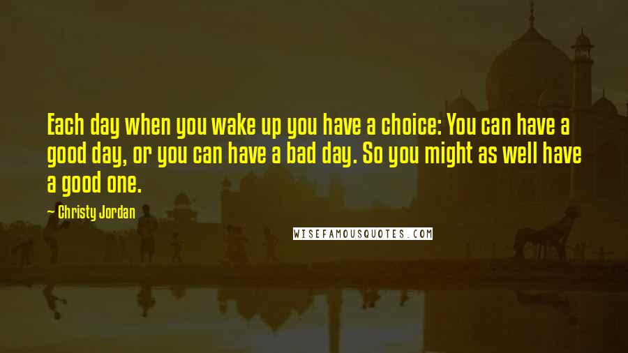 Christy Jordan Quotes: Each day when you wake up you have a choice: You can have a good day, or you can have a bad day. So you might as well have a good one.