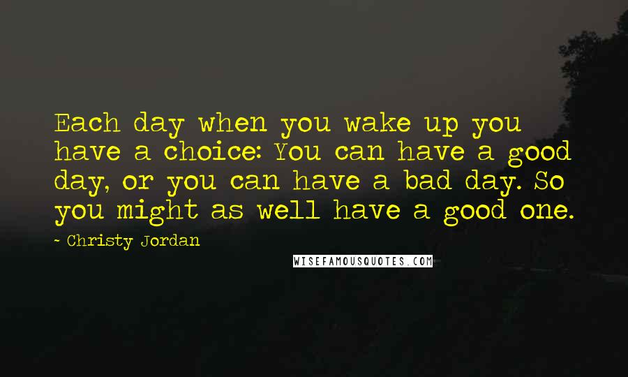 Christy Jordan Quotes: Each day when you wake up you have a choice: You can have a good day, or you can have a bad day. So you might as well have a good one.