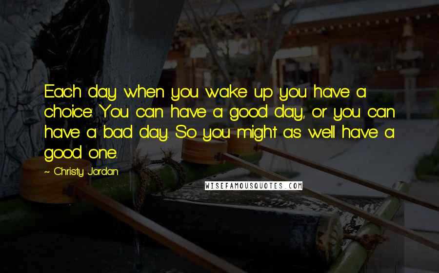 Christy Jordan Quotes: Each day when you wake up you have a choice: You can have a good day, or you can have a bad day. So you might as well have a good one.