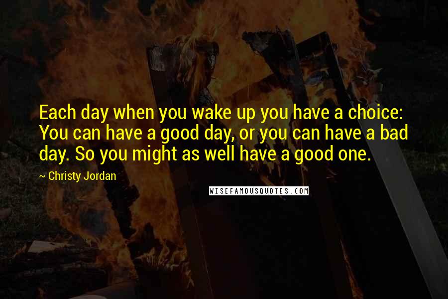 Christy Jordan Quotes: Each day when you wake up you have a choice: You can have a good day, or you can have a bad day. So you might as well have a good one.