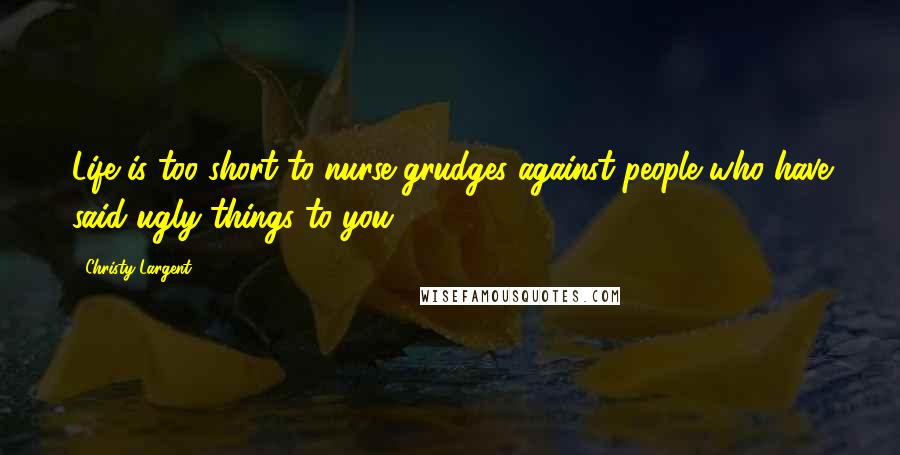 Christy Largent Quotes: Life is too short to nurse grudges against people who have said ugly things to you.