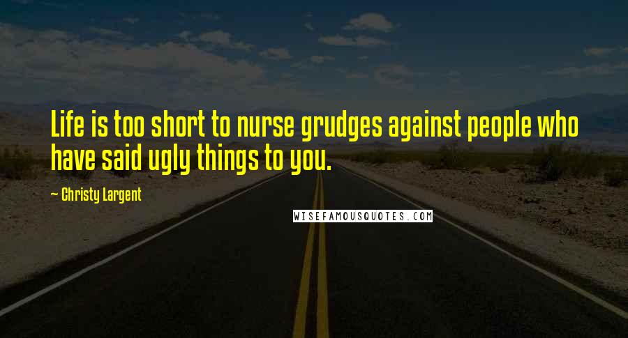 Christy Largent Quotes: Life is too short to nurse grudges against people who have said ugly things to you.