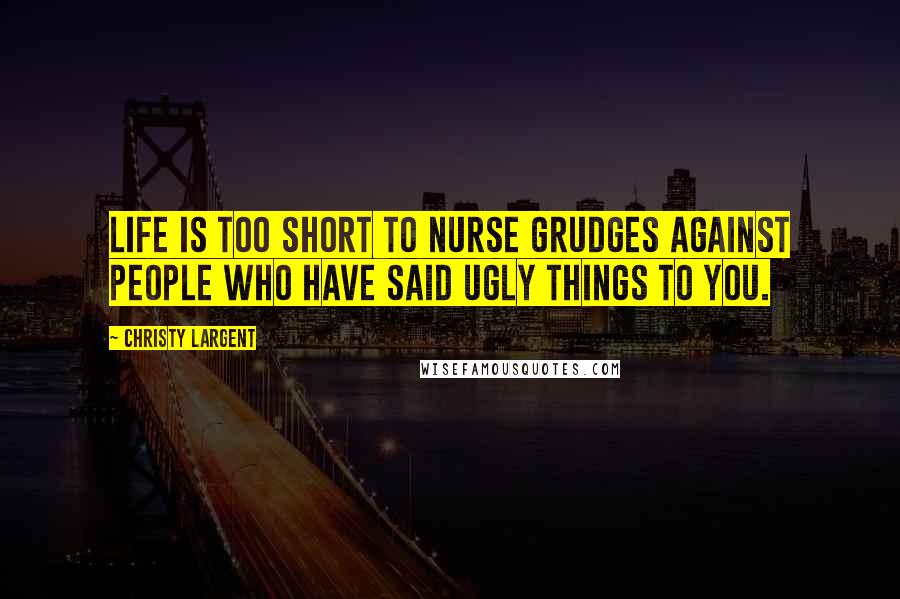 Christy Largent Quotes: Life is too short to nurse grudges against people who have said ugly things to you.