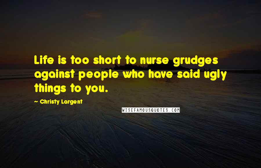 Christy Largent Quotes: Life is too short to nurse grudges against people who have said ugly things to you.