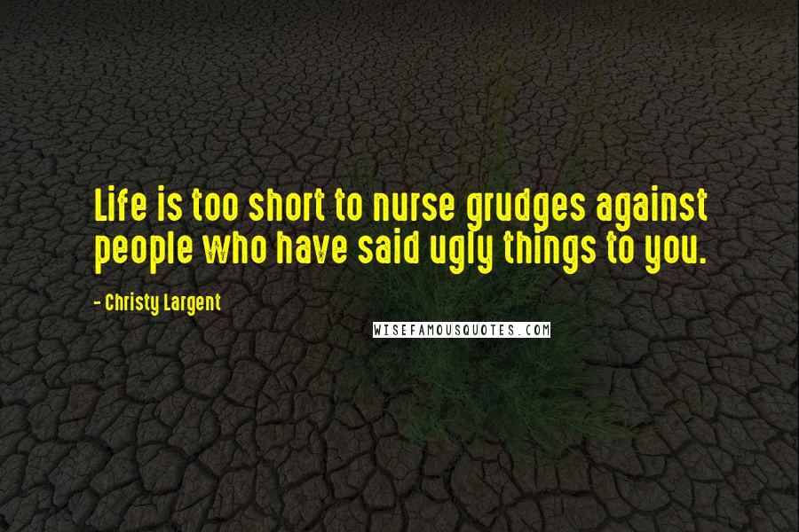 Christy Largent Quotes: Life is too short to nurse grudges against people who have said ugly things to you.