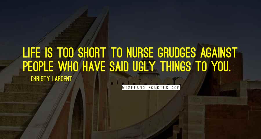 Christy Largent Quotes: Life is too short to nurse grudges against people who have said ugly things to you.