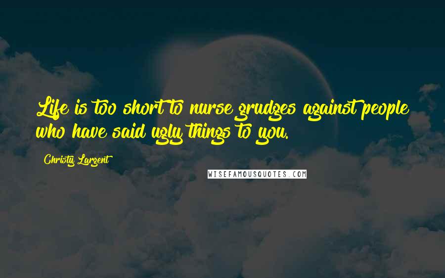 Christy Largent Quotes: Life is too short to nurse grudges against people who have said ugly things to you.