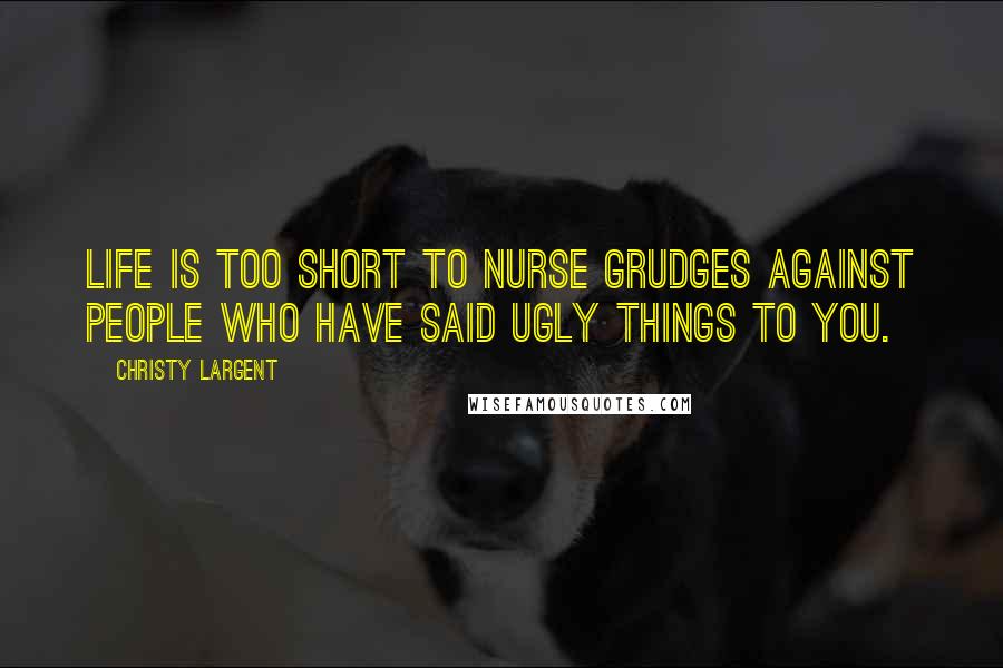 Christy Largent Quotes: Life is too short to nurse grudges against people who have said ugly things to you.