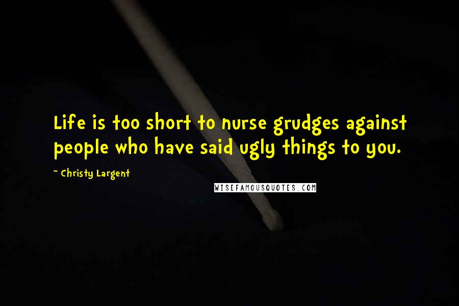 Christy Largent Quotes: Life is too short to nurse grudges against people who have said ugly things to you.
