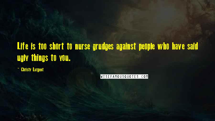 Christy Largent Quotes: Life is too short to nurse grudges against people who have said ugly things to you.
