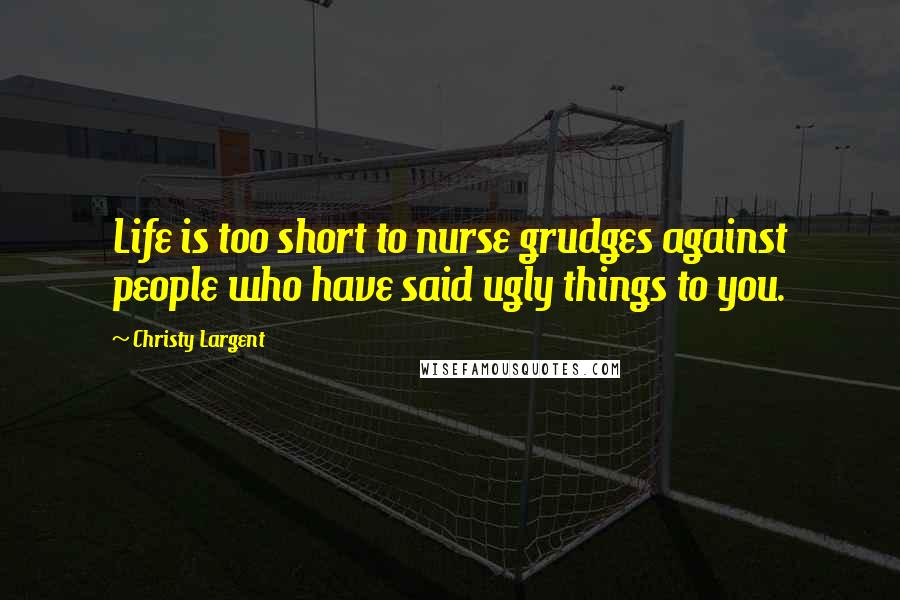Christy Largent Quotes: Life is too short to nurse grudges against people who have said ugly things to you.