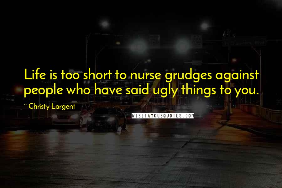 Christy Largent Quotes: Life is too short to nurse grudges against people who have said ugly things to you.